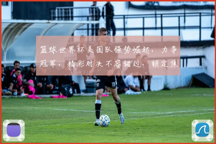 篮球世界杯美国队强势崛起，力争冠军，精彩对决不容错过，锁定焦点
