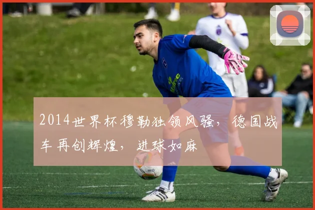 2014世界杯穆勒独领风骚，德国战车再创辉煌，进球如麻