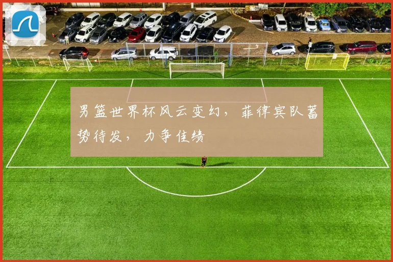 男篮世界杯风云变幻，菲律宾队蓄势待发，力争佳绩